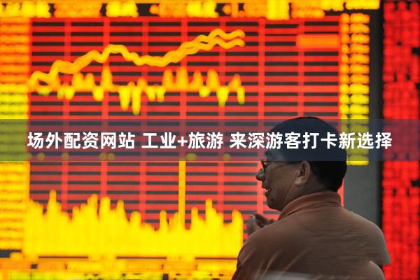 场外配资网站 工业+旅游 来深游客打卡新选择