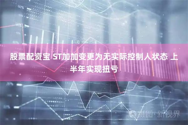 股票配资宝 ST加加变更为无实际控制人状态 上半年实现扭亏