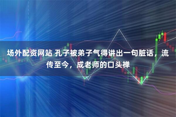场外配资网站 孔子被弟子气得讲出一句脏话，流传至今，成老师的口头禅