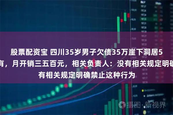 股票配资宝 四川35岁男子欠债35万崖下洞居5年，水电气都有，月开销三五百元，相关负责人：没有相关规定明确禁止这种行为
