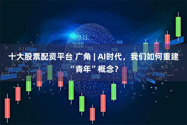 十大股票配资平台 广角 | AI时代，我们如何重建“青年”概念？