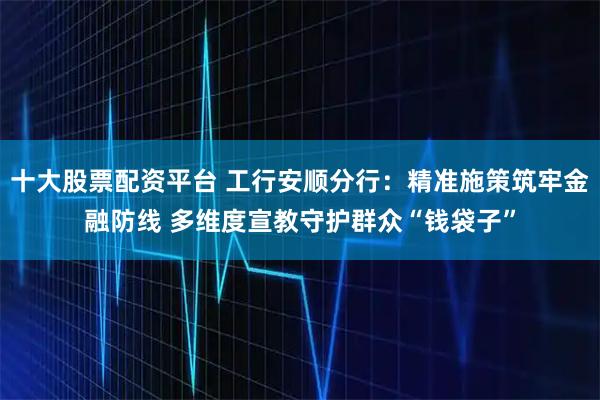 十大股票配资平台 工行安顺分行：精准施策筑牢金融防线 多维度宣教守护群众“钱袋子”
