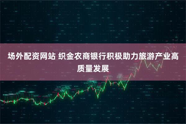 场外配资网站 织金农商银行积极助力旅游产业高质量发展