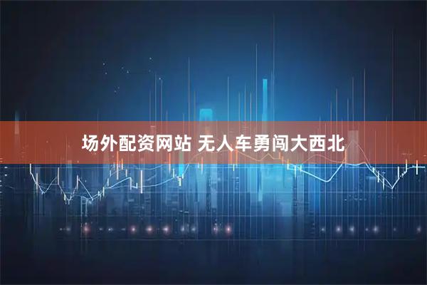 场外配资网站 无人车勇闯大西北
