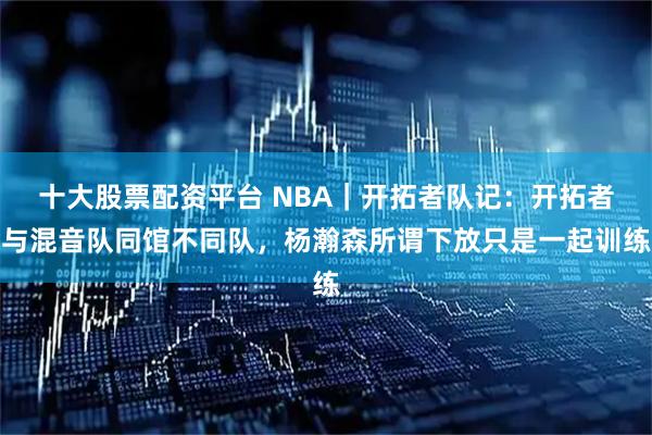 十大股票配资平台 NBA｜开拓者队记：开拓者与混音队同馆不同队，杨瀚森所谓下放只是一起训练