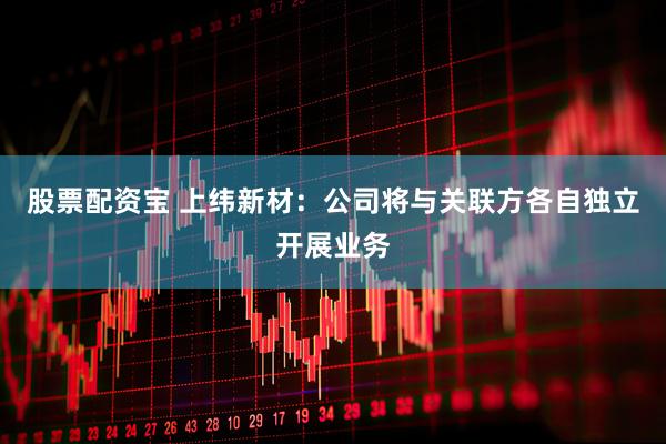 股票配资宝 上纬新材：公司将与关联方各自独立开展业务