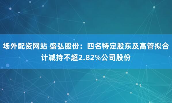场外配资网站 盛弘股份：四名特定股东及高管拟合计减持不超2.82%公司股份