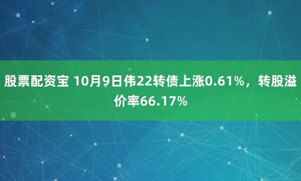 股票配资宝 10月9日伟22转债上涨0.61%，转股溢价率66.17%