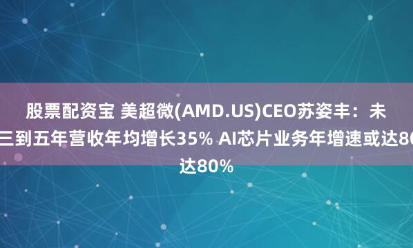 股票配资宝 美超微(AMD.US)CEO苏姿丰：未来三到五年营收年均增长35% AI芯片业务年增速或达80%