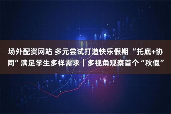场外配资网站 多元尝试打造快乐假期 “托底+协同”满足学生多样需求｜多视角观察首个“秋假”