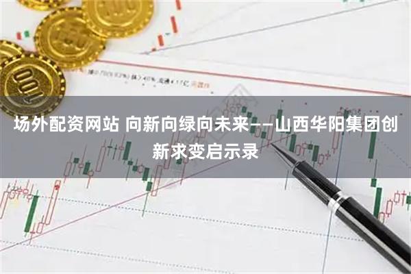 场外配资网站 向新向绿向未来——山西华阳集团创新求变启示录