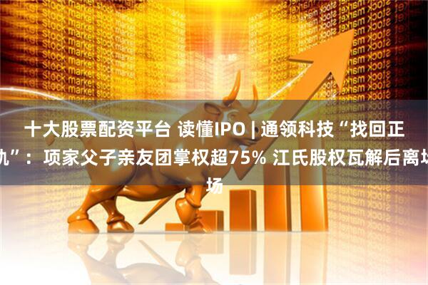 十大股票配资平台 读懂IPO | 通领科技“找回正轨”：项家父子亲友团掌权超75% 江氏股权瓦解后离场