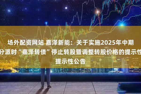 场外配资网站 嘉泽新能：关于实施2025年中期权益分派时“嘉泽转债”停止转股暨调整转股价格的提示性公告