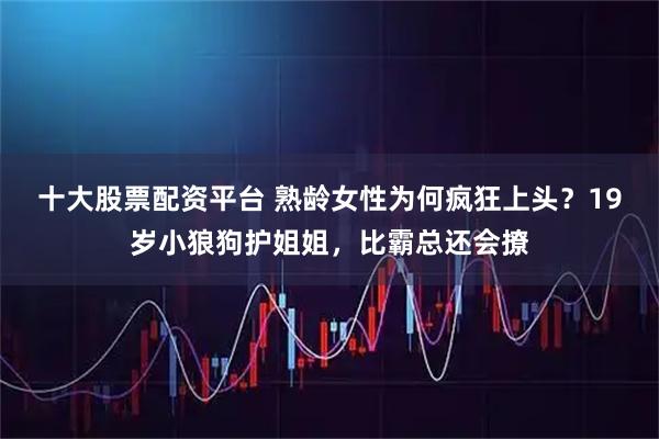 十大股票配资平台 熟龄女性为何疯狂上头？19岁小狼狗护姐姐，比霸总还会撩