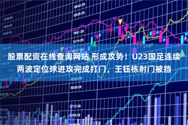 股票配资在线查询网站 形成攻势！U23国足连续两波定位球进攻完成打门，王钰栋射门被挡