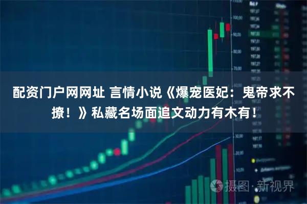 配资门户网网址 言情小说《爆宠医妃：鬼帝求不撩！》私藏名场面追文动力有木有！