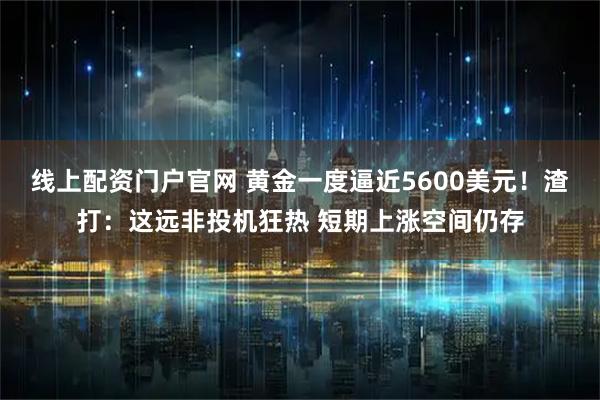 线上配资门户官网 黄金一度逼近5600美元！渣打：这远非投机狂热 短期上涨空间仍存