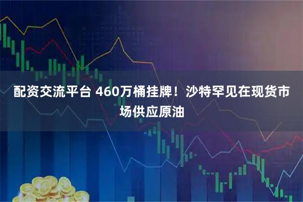 配资交流平台 460万桶挂牌！沙特罕见在现货市场供应原油