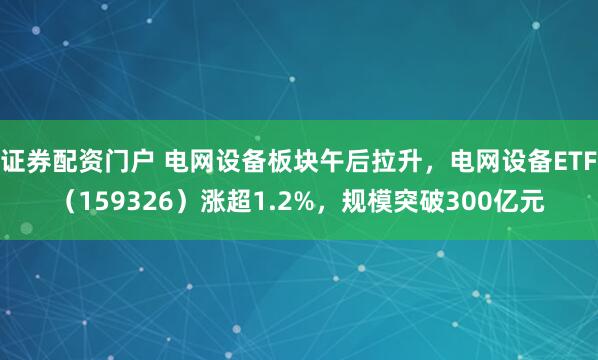 证券配资门户 电网设备板块午后拉升，电网设备ETF（159326）涨超1.2%，规模突破300亿元