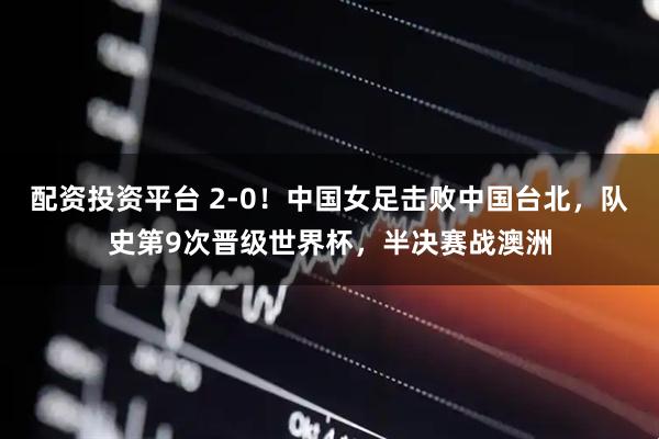 配资投资平台 2-0！中国女足击败中国台北，队史第9次晋级世界杯，半决赛战澳洲
