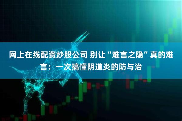 网上在线配资炒股公司 别让“难言之隐”真的难言：一次搞懂阴道炎的防与治